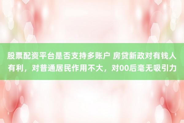 股票配资平台是否支持多账户 房贷新政对有钱人有利，对普通居民作用不大，对00后毫无吸引力