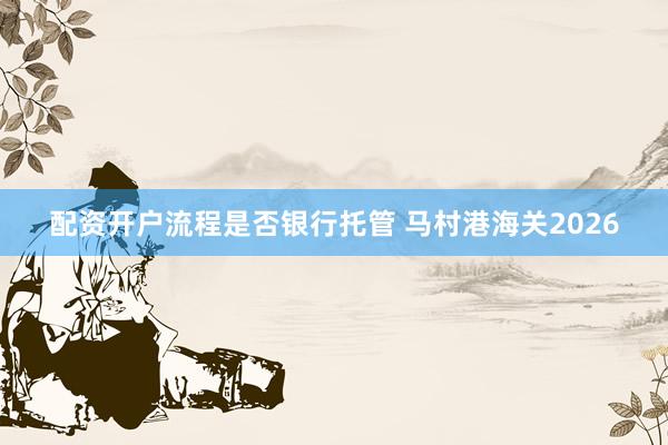 配资开户流程是否银行托管 马村港海关2026