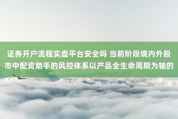 证券开户流程实盘平台安全吗 当前阶段境内外股市中配资助手的风控体系以产品全生命周期为轴的