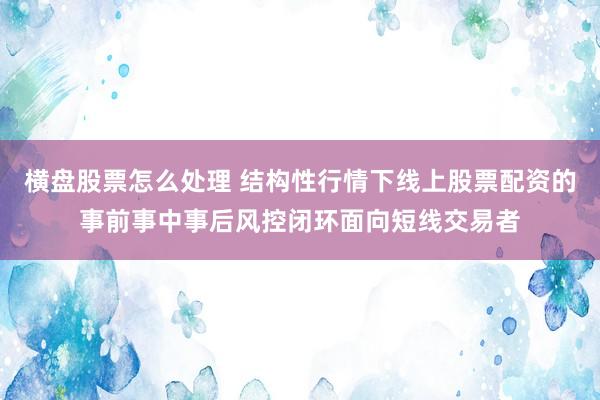 横盘股票怎么处理 结构性行情下线上股票配资的事前事中事后风控闭环面向短线交易者