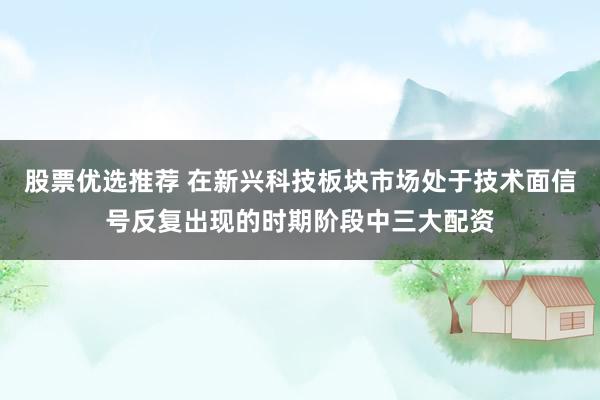 股票优选推荐 在新兴科技板块市场处于技术面信号反复出现的时期阶段中三大配资