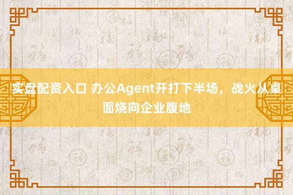 实盘配资入口 办公Agent开打下半场，战火从桌面烧向企业腹地
