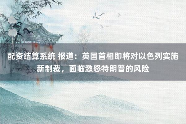 配资结算系统 报道：英国首相即将对以色列实施新制裁，面临激怒特朗普的风险