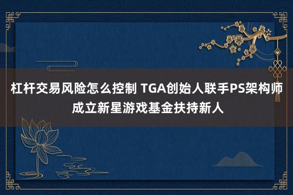 杠杆交易风险怎么控制 TGA创始人联手PS架构师 成立新星游戏基金扶持新人
