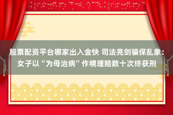 股票配资平台哪家出入金快 司法亮剑骗保乱象：女子以“为母治病”作幌理赔数十次终获刑