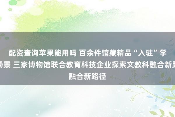 配资查询苹果能用吗 百余件馆藏精品“入驻”学习场景 三家博物馆联合教育科技企业探索文教科融合新路径