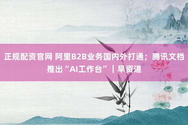 正规配资官网 阿里B2B业务国内外打通；腾讯文档推出“AI工作台”｜早资道