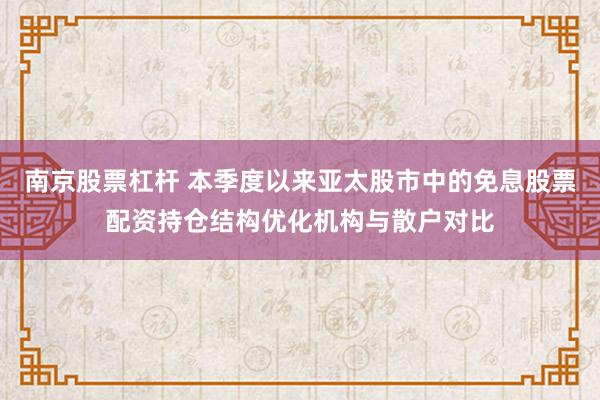 南京股票杠杆 本季度以来亚太股市中的免息股票配资持仓结构优化机构与散户对比