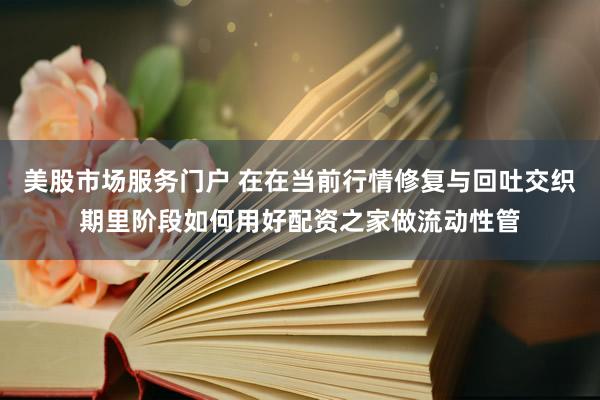 美股市场服务门户 在在当前行情修复与回吐交织期里阶段如何用好配资之家做流动性管