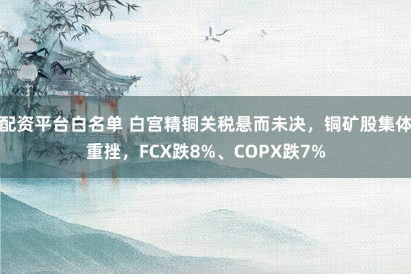 配资平台白名单 白宫精铜关税悬而未决，铜矿股集体重挫，FCX跌8%、COPX跌7%