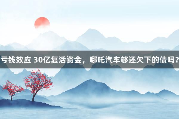 亏钱效应 30亿复活资金，哪吒汽车够还欠下的债吗？