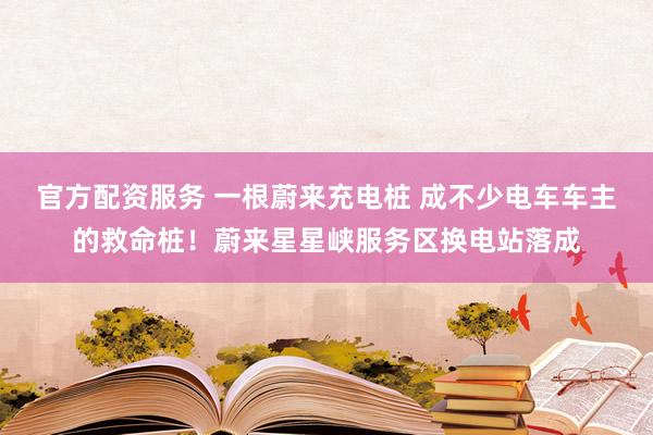 官方配资服务 一根蔚来充电桩 成不少电车车主的救命桩！蔚来星星峡服务区换电站落成