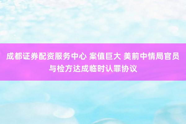 成都证券配资服务中心 案值巨大 美前中情局官员与检方达成临时认罪协议