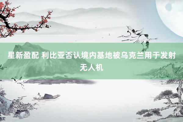 星新盈配 利比亚否认境内基地被乌克兰用于发射无人机