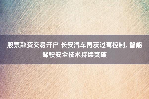 股票融资交易开户 长安汽车再获过弯控制, 智能驾驶安全技术持续突破
