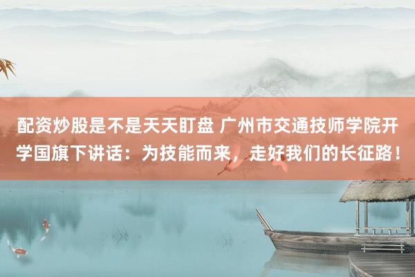 配资炒股是不是天天盯盘 广州市交通技师学院开学国旗下讲话：为技能而来，走好我们的长征路！
