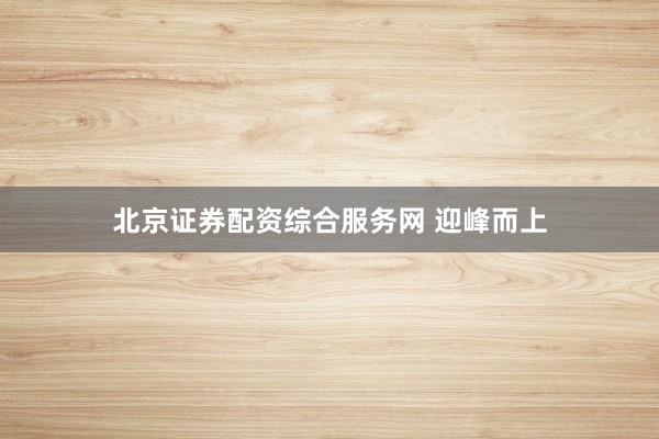 北京证券配资综合服务网 迎峰而上