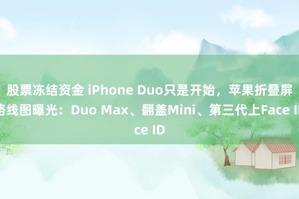 股票冻结资金 iPhone Duo只是开始，苹果折叠屏路线图曝光：Duo Max、翻盖Mini、第三代上Face ID