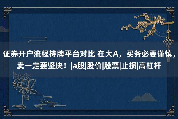 证券开户流程持牌平台对比 在大A，买务必要谨慎，卖一定要坚决！|a股|股价|股票|止损|高杠杆