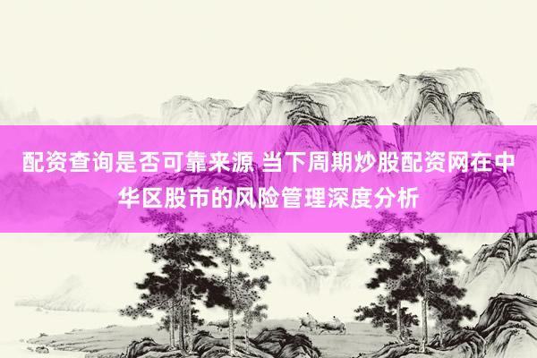 配资查询是否可靠来源 当下周期炒股配资网在中华区股市的风险管理深度分析