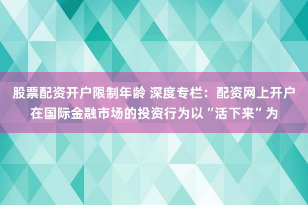 股票配资开户限制年龄 深度专栏：配资网上开户在国际金融市场的投资行为以“活下来”为
