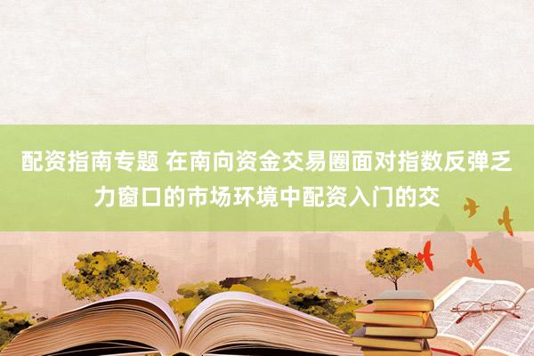 配资指南专题 在南向资金交易圈面对指数反弹乏力窗口的市场环境中配资入门的交