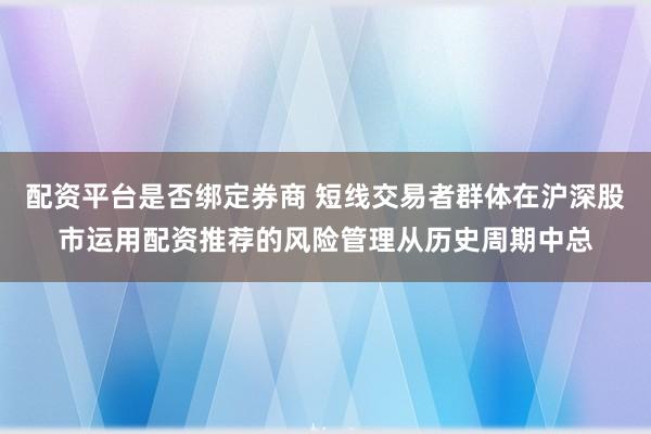 配资平台是否绑定券商 短线交易者群体在沪深股市运用配资推荐的风险管理从历史周期中总
