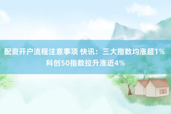 配资开户流程注意事项 快讯：三大指数均涨超1% 科创50指数拉升涨近4%