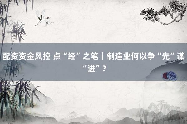 配资资金风控 点“经”之笔丨制造业何以争“先”谋“进”？