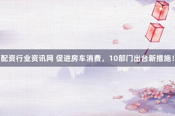 配资行业资讯网 促进房车消费，10部门出台新措施！