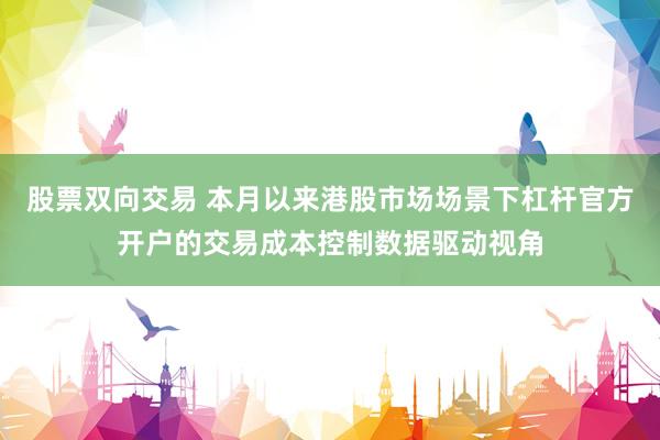股票双向交易 本月以来港股市场场景下杠杆官方开户的交易成本控制数据驱动视角