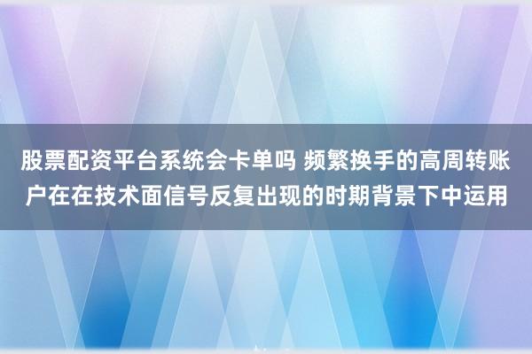 股票配资平台系统会卡单吗 频繁换手的高周转账户在在技术面信号反复出现的时期背景下中运用