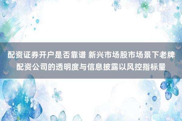 配资证券开户是否靠谱 新兴市场股市场景下老牌配资公司的透明度与信息披露以风控指标量
