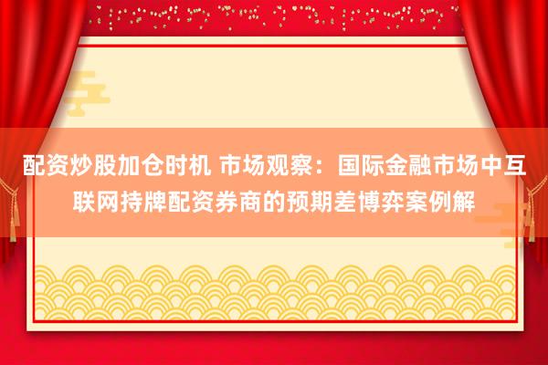 配资炒股加仓时机 市场观察：国际金融市场中互联网持牌配资券商的预期差博弈案例解