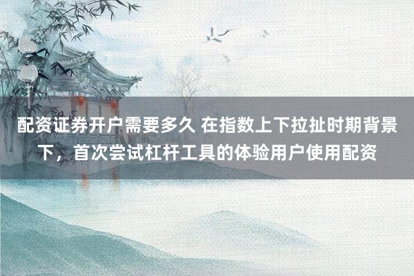 配资证券开户需要多久 在指数上下拉扯时期背景下,首次尝试杠杆工具的体验用户使用配资