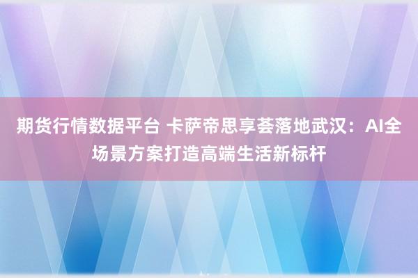 期货行情数据平台 卡萨帝思享荟落地武汉:AI全场景方案打造高端生活新标杆
