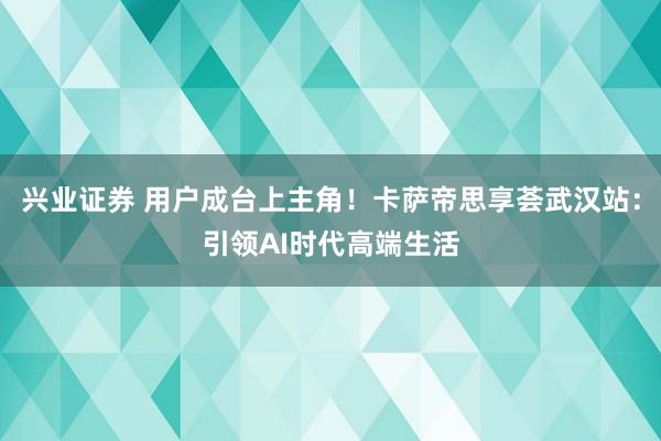 兴业证券 用户成台上主角！卡萨帝思享荟武汉站：引领AI时代高端生活