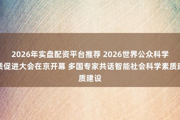 2026年实盘配资平台推荐 2026世界公众科学素质促进大会在京开幕 多国专家共话智能社会科学素质建设