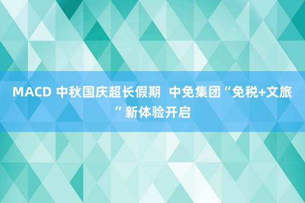 MACD 中秋国庆超长假期  中免集团“免税+文旅”新体验开启