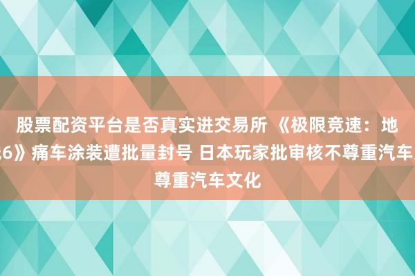 股票配资平台是否真实进交易所 《极限竞速：地平线6》痛车涂装遭批量封号 日本玩家批审核不尊重汽车文化