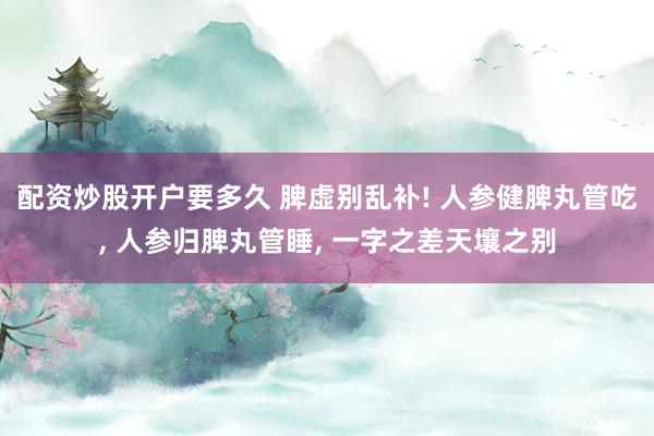 配资炒股开户要多久 脾虚别乱补! 人参健脾丸管吃, 人参归脾丸管睡, 一字之差天壤之别