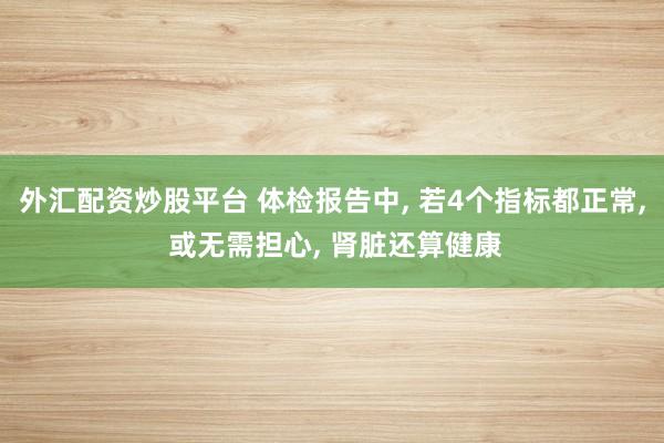 外汇配资炒股平台 体检报告中, 若4个指标都正常, 或无需担心, 肾脏还算健康