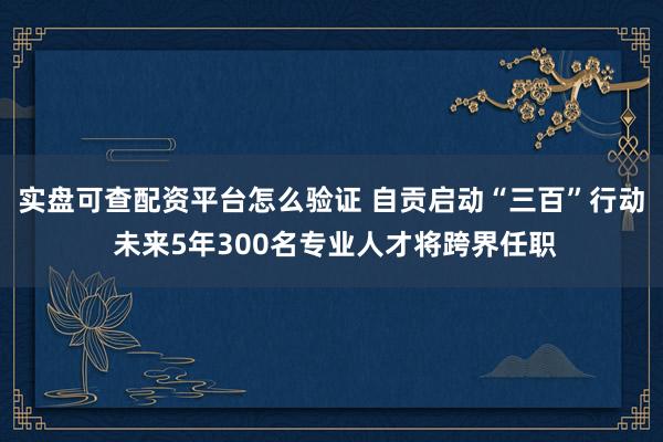 实盘可查配资平台怎么验证 自贡启动“三百”行动 未来5年300名专业人才将跨界任职