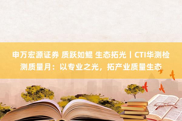 申万宏源证券 质跃如鲲 生态拓光丨CTI华测检测质量月：以专业之光，拓产业质量生态