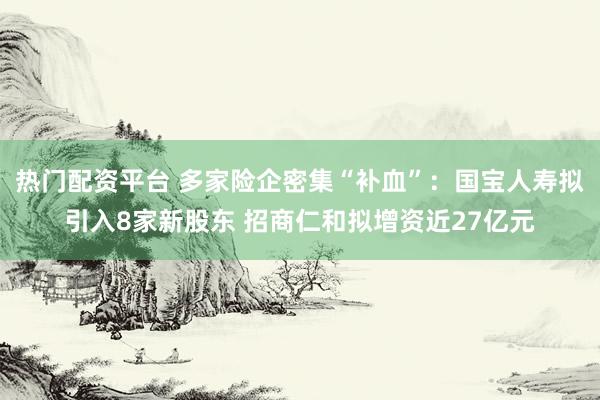 热门配资平台 多家险企密集“补血”：国宝人寿拟引入8家新股东 招商仁和拟增资近27亿元