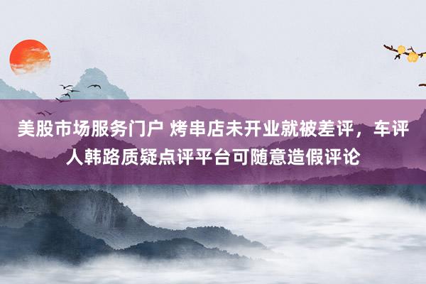 美股市场服务门户 烤串店未开业就被差评，车评人韩路质疑点评平台可随意造假评论