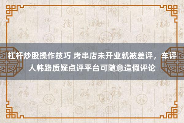 杠杆炒股操作技巧 烤串店未开业就被差评，车评人韩路质疑点评平台可随意造假评论