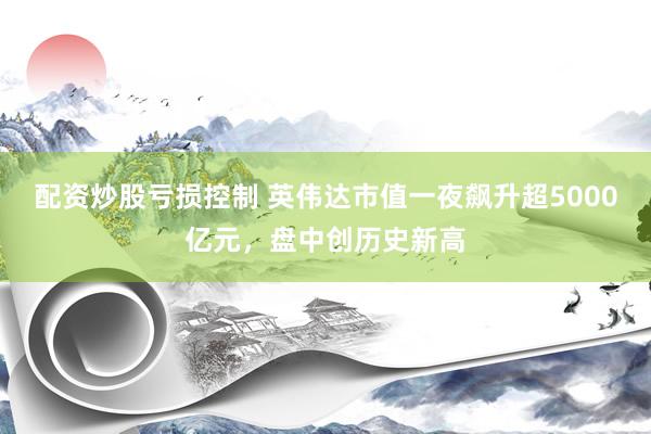 配资炒股亏损控制 英伟达市值一夜飙升超5000亿元，盘中创历史新高