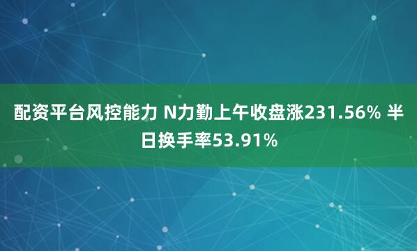 配资平台风控能力 N力勤上午收盘涨231.56% 半日换手率53.91%