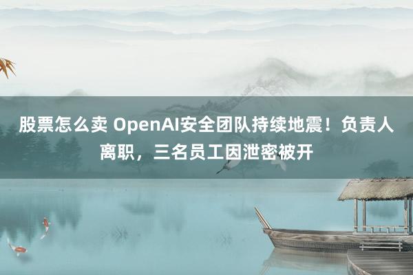 股票怎么卖 OpenAI安全团队持续地震！负责人离职，三名员工因泄密被开